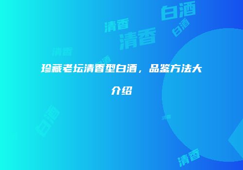 珍藏老坛清香型白酒，品鉴方法大介绍