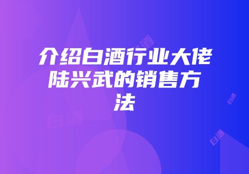 介绍白酒行业大佬陆兴武的销售方法