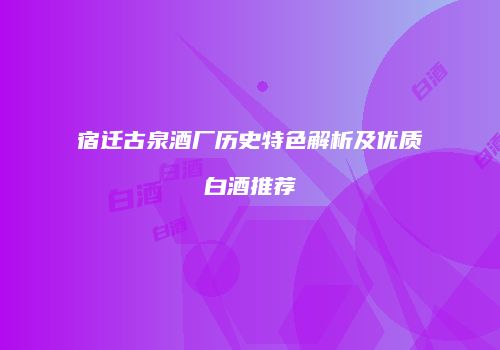 宿迁古泉酒厂历史特色解析及优质白酒推荐
