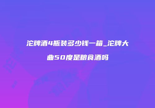 沱牌酒4瓶装多少钱一箱_沱牌大曲50度是粮食酒吗