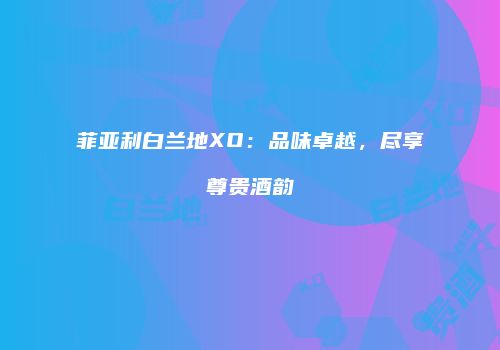 菲亚利白兰地XO：品味卓越，尽享尊贵酒韵