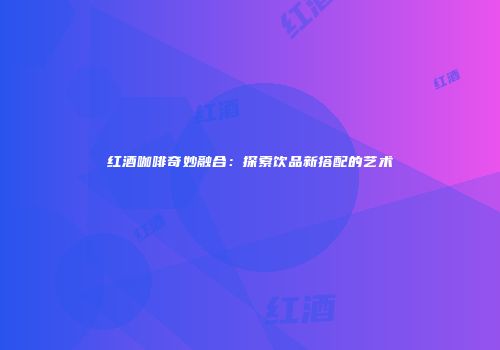 红酒咖啡奇妙融合：探索饮品新搭配的艺术