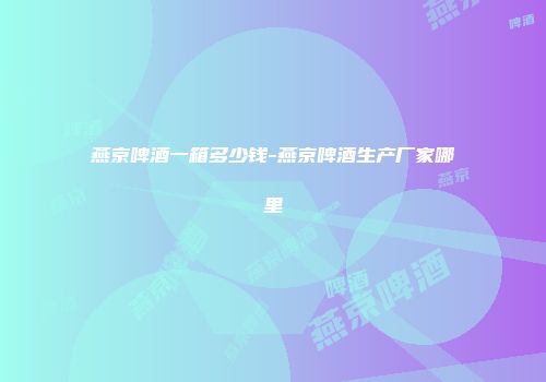 燕京啤酒一箱多少钱-燕京啤酒生产厂家哪里