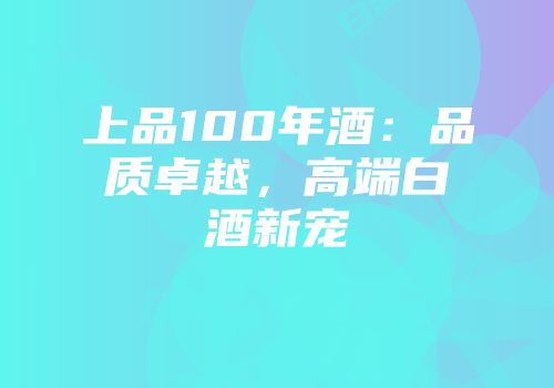 上品100年酒：品质卓越，高端白酒新宠