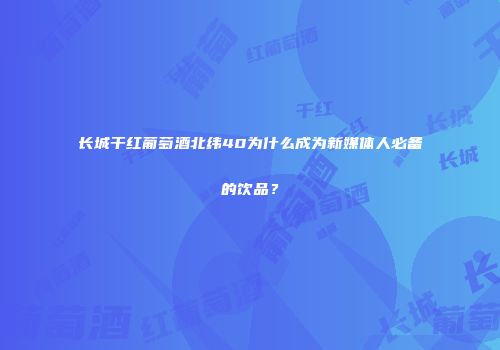 长城干红葡萄酒北纬40为什么成为新媒体人必备的饮品？