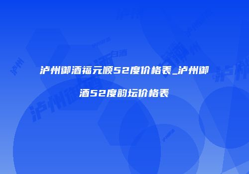 泸州御酒福元顺52度价格表_泸州御酒52度韵坛价格表