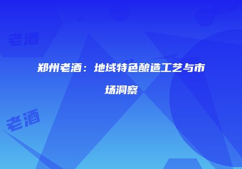 郑州老酒：地域特色酿造工艺与市场洞察