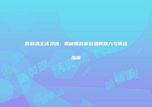 智利酒王活灵魂：探秘智利葡萄酒的魅力与挑选指南