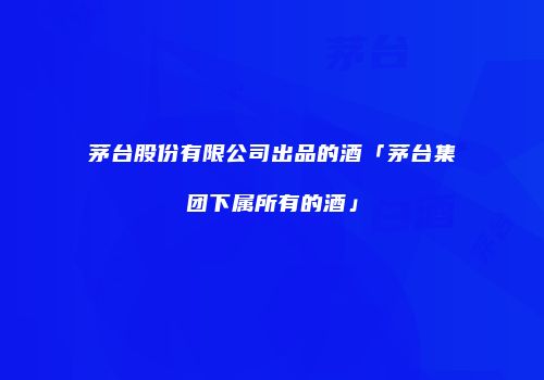 茅台股份有限公司出品的酒「茅台集团下属所有的酒」