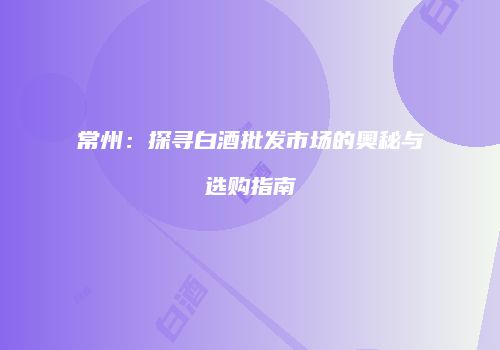 常州：探寻白酒批发市场的奥秘与选购指南