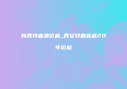 陕西特曲酒价格_西安特曲窖藏20年价格