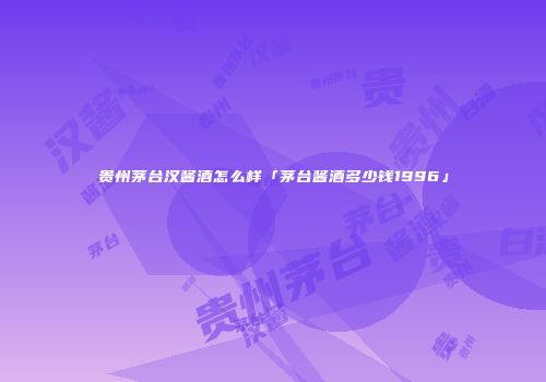贵州茅台汉酱酒怎么样「茅台酱酒多少钱1996」