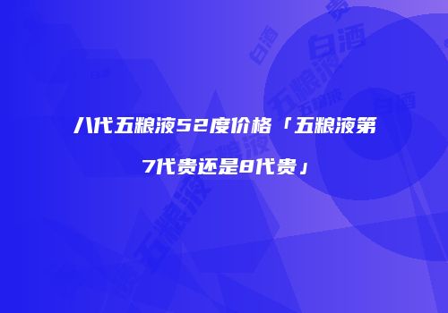 八代五粮液52度价格「五粮液第7代贵还是8代贵」