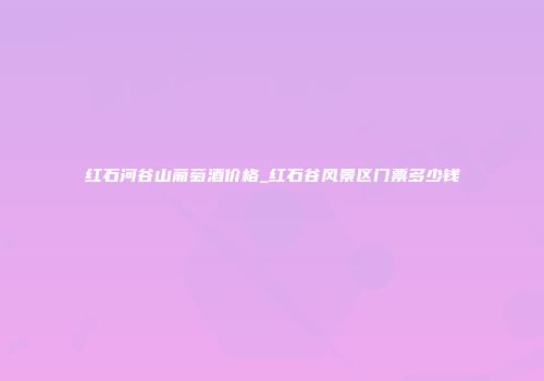 红石河谷山葡萄酒价格_红石谷风景区门票多少钱