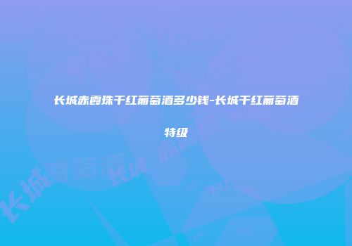 长城赤霞珠干红葡萄酒多少钱-长城干红葡萄酒特级