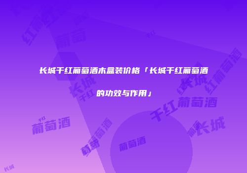 长城干红葡萄酒木盒装价格「长城干红葡萄酒的功效与作用」