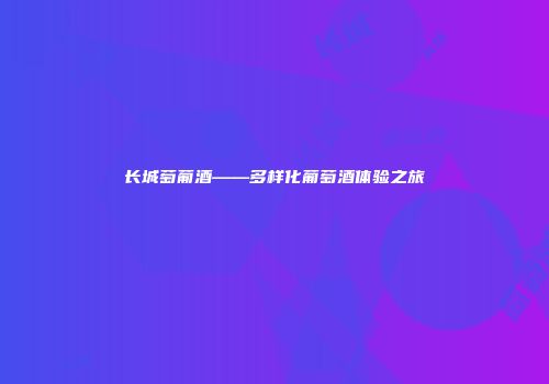 长城萄葡酒——多样化葡萄酒体验之旅