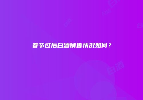 春节过后白酒销售情况如何？