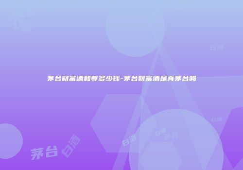 茅台财富酒和尊多少钱-茅台财富酒是真茅台吗
