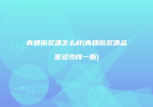 青稞原浆酒怎么样(青稞原浆酒品鉴多少钱一瓶)