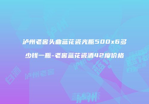 泸州老窖头曲蓝花瓷光瓶500x6多少钱一瓶-老窖蓝花瓷酒42度价格