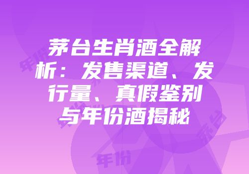 茅台生肖酒全解析：发售渠道、发行量、真假鉴别与年份酒揭秘