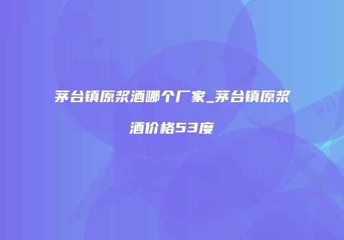 茅台镇原浆酒哪个厂家_茅台镇原浆酒价格53度