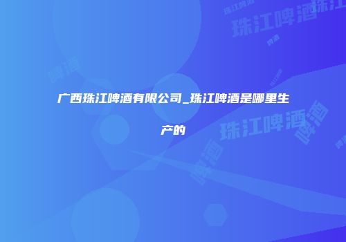 广西珠江啤酒有限公司_珠江啤酒是哪里生产的