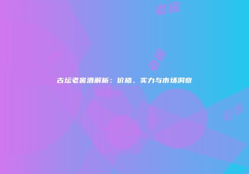 古坛老窖酒解析：价格、实力与市场洞察