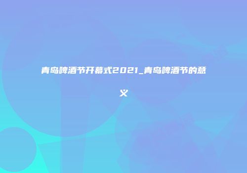青岛啤酒节开幕式2021_青岛啤酒节的意义