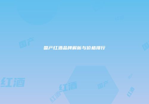 国产红酒品牌解析与价格排行