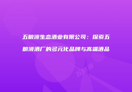 五粮液生态酒业有限公司：探索五粮液酒厂的多元化品牌与高端酒品