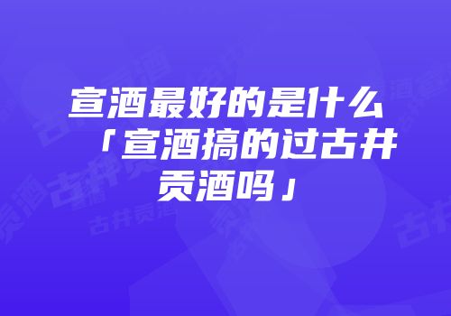 宣酒最好的是什么「宣酒搞的过古井贡酒吗」