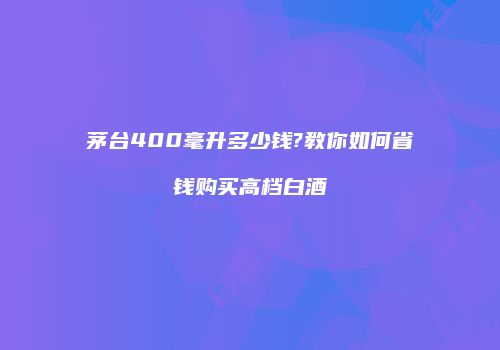 茅台400毫升多少钱?教你如何省钱购买高档白酒