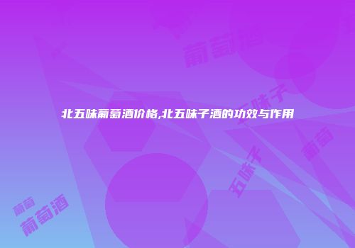 北五味葡萄酒价格,北五味子酒的功效与作用
