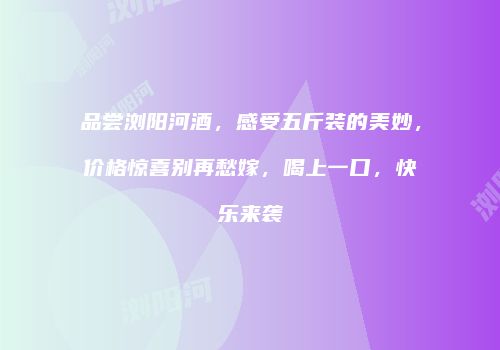 品尝浏阳河酒，感受五斤装的美妙，价格惊喜别再愁嫁，喝上一口，快乐来袭