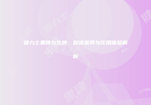 健力士黑啤与生啤：酿造差异与饮用体验解析