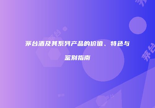 茅台酒及其系列产品的价值、特色与鉴别指南