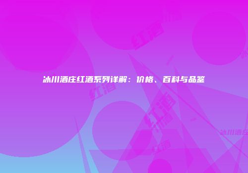 冰川酒庄红酒系列详解：价格、百科与品鉴