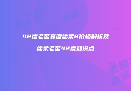 42度老窖宴酒绵柔8价格解析及绵柔老窖42度知识点