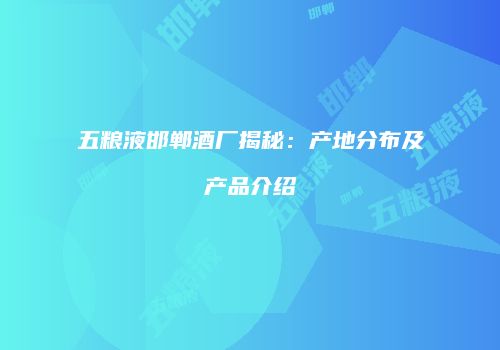 五粮液邯郸酒厂揭秘：产地分布及产品介绍