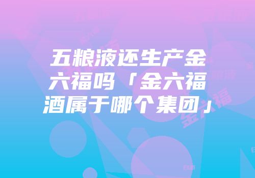五粮液还生产金六福吗「金六福酒属于哪个集团」