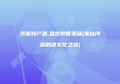 济源特产酒,品尝醇香美味(来自河南的酒文化之旅)