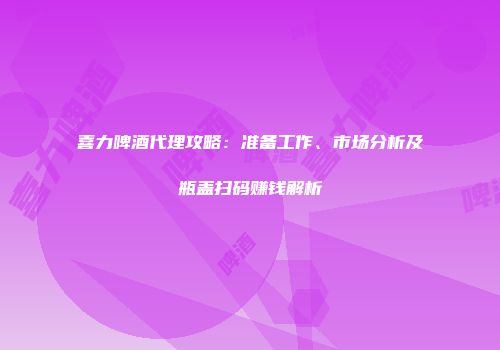 喜力啤酒代理攻略：准备工作、市场分析及瓶盖扫码赚钱解析