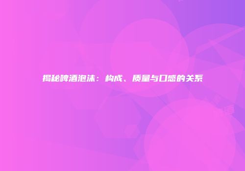 揭秘啤酒泡沫：构成、质量与口感的关系