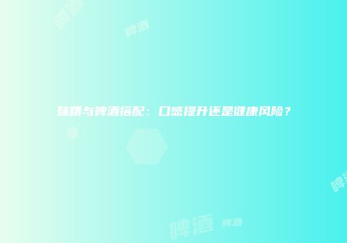 味精与啤酒搭配：口感提升还是健康风险？