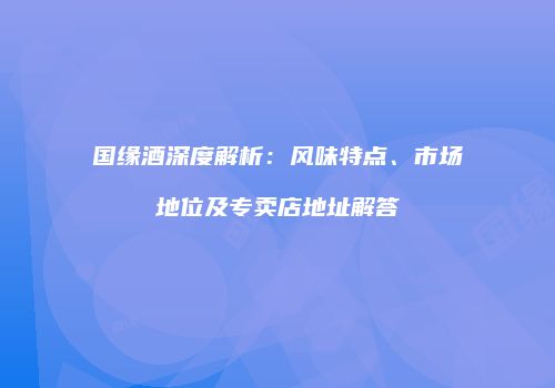 国缘酒深度解析：风味特点、市场地位及专卖店地址解答