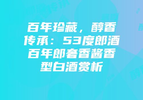 百年珍藏，醇香传承：53度郎酒百年郎奢香酱香型白酒赏析