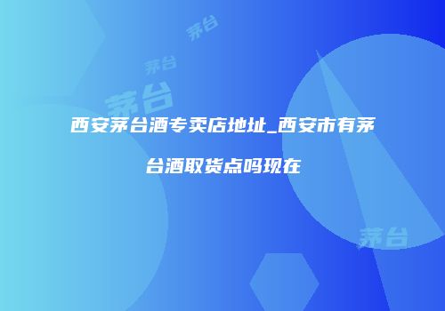 西安茅台酒专卖店地址_西安市有茅台酒取货点吗现在