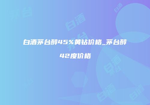 白酒茅台醇45%黄钻价格_茅台醇42度价格